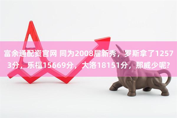富余通配资官网 同为2008届新秀，罗斯拿了12573分，乐福15669分，大洛18151分，那威少呢?