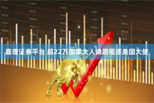 嘉理证券平台 超22万加拿大人请愿驱逐美国大使